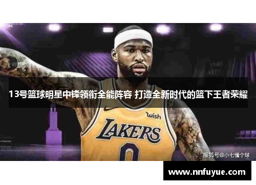 13号篮球明星中锋领衔全能阵容 打造全新时代的篮下王者荣耀